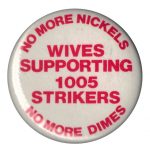 During the 1978-79 Sudbury Inco Miners’ Strike by the Steelworkers, wives organized to build community support and show strong solidarity. This button was part of that successful campaign. The Wives Support Committee also sent representatives to march in the Toronto International Women’s Day March of 1980.