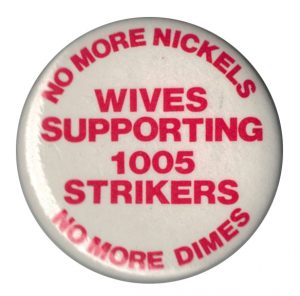 During the 1978-79 Sudbury Inco Miners’ Strike by the Steelworkers, wives organized to build community support and show strong solidarity. This button was part of that successful campaign. The Wives Support Committee also sent representatives to march in the Toronto International Women’s Day March of 1980.