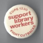 Undated button by the Canadian Union of Public Employees (CUPE) Local 1230 calling for support of library workers at the University of Toronto.