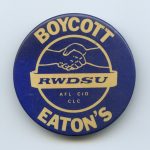 This is a solidarity button for the women on a six-month strike against Eaton's in 1984-1985, fighting for decent wages and working conditions. The strike received a lot of support from the labour movement, the feminist movement, and the arts and faith communities.