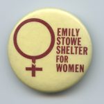 A button showing support for the Emily Stowe Shelter for Women and Children. The Scarborough emergency shelter for women escaping violence was named after the first woman doctor to practice in Canada.