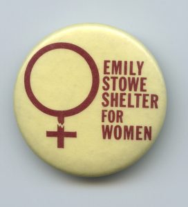 A button showing support for the Emily Stowe Shelter for Women and Children. The Scarborough emergency shelter for women escaping violence was named after the first woman doctor to practice in Canada.