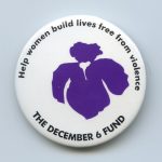 The December 6th Fund was created as a memorial to the fourteen women murdered on December 6, 1989 at L'Ecole Polytechnique in Montreal. It provides interest free loans to women fleeing abuse.