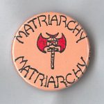 This undated button in support of the Matriarchy features a double-bladed battle axe (labrys) associated with ancient matriarchal societies, such as the Amazons.