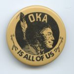 This button highlights solidarity with Indigenous people to protect a sacred burial ground of the Mohawk people of Kanehsatake in Oka, Quebec. The town proposed the expansion of a golf course and the people of Kanehsatake rose up in defense of their ancestral lands, facing off against government officials, the police, and the Canadian Army for 78 days.