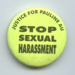 The button calls for justice for Pauline Au and an end to sexual harassment. After experiencing sexual harassment that started in the early 1990s, Pauline brought a charge against the hospital where she worked to the Ontario Labour Relations Board in 1997.