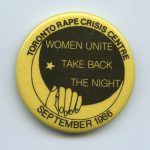 Take Back the Night marches and vigils are organized by women in communities across Canada as a protest and form of direct action to end violence against women. This button was created by the Toronto Rape Crisis Centre is the Toronto event in September 1986.