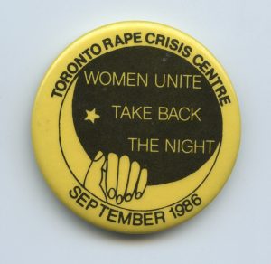 Take Back the Night marches and vigils are organized by women in communities across Canada as a protest and form of direct action to end violence against women. This button was created by the Toronto Rape Crisis Centre is the Toronto event in September 1986.