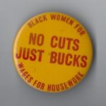 This Wages for Housework button supports the campaign to stop cutbacks to the SEEK (Search for Education, Elevation and Knowledge) programme at the City of New York University. SEEK provided financial support to Third-World students, and especially women. The campaign also targeted efforts by social services to cut women off welfare supports.