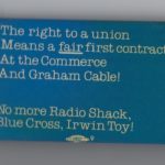 This is a solidarity button for workers at the Commerce and Graham Cable seeking a first contract. This followed earlier efforts to unionize workers, also mostly women, at Radio Shack, Blue Cross, and Irwin Toy.