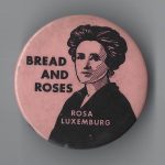 This undated button features Rosa Luxemburg, the Marxist and revolutionary socialist activist who co-founded the Spartacus League in Germany. Following World War I, she and fellow leader Karl Liebknecht were captured and executed during the Spartacist uprising of January 1919.