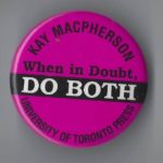 This button marks the publication of Kay Macpherson's memoir When in Doubt, Do Both. Macpherson is a respected feminist, pacifist, and political activist with a long history of working for women's rights and organizing for social justice through organizations such as the Voice of Women, the Action Committee on the Status of Women, and Women for Political Action.