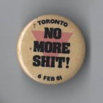 This is a button protesting the bathhouse raids carried out by the Metropolitan Toronto Police on February 5, 1981 that resulted in the arrest of just under 300 men. These raids and the consequent rallies organized in protest are considered a turning point in the organizing for LGBTQ+ rights in Canada.