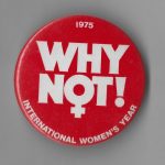 This button was produced by the Canadian government to mark 1975 as International Women's Year, so designated by the United Nations. The UN began marking March 8th as International Women's Day the same year. It also designated the decade from 1975-1985 as the Decade for Women. A world conference held in 1975 in Mexico established a set of goals to advance women's rights over these ten years. In 1985, the World Conference to Review and Appraise the Achievements of the UN Decade for Women convened in Nairobi.