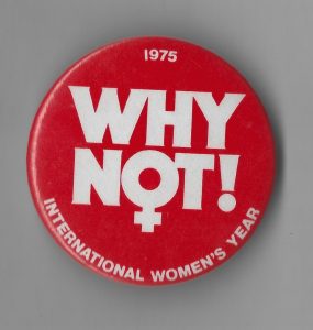 This button was produced by the Canadian government to mark 1975 as International Women's Year, so designated by the United Nations. The UN began marking March 8th as International Women's Day the same year. It also designated the decade from 1975-1985 as the Decade for Women. A world conference held in 1975 in Mexico established a set of goals to advance women's rights over these ten years. In 1985, the World Conference to Review and Appraise the Achievements of the UN Decade for Women convened in Nairobi.