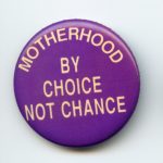 This button supports the right of a woman to make choices about birth control and abortion, and to control whether and when she becomes a mother.