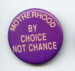 This button supports the right of a woman to make choices about birth control and abortion, and to control whether and when she becomes a mother.