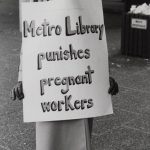 Sheila Mackay, CUPE 1582 member of the bargaining committee during the 1984 Metro Library Strike wore this sign most days on the picket line during the 6th and 7th months of her pregnancy. The union was trying to ensure that women returning from maternity leave were guaranteed their own jobs back. They were also looking for adoption leave accessible to both partners, which they won and paid maternity leave, which they did not.