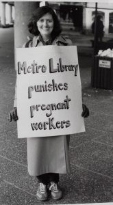 Sheila Mackay, CUPE 1582 member of the bargaining committee during the 1984 Metro Library Strike wore this sign most days on the picket line during the 6th and 7th months of her pregnancy. The union was trying to ensure that women returning from maternity leave were guaranteed their own jobs back. They were also looking for adoption leave accessible to both partners, which they won and paid maternity leave, which they did not.