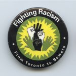 This button shows solidarity for the fight against racism, linking struggles around the world from Toronto to South Africa. In Toronto, International Women's Day 1986 also focused on the connections, organizing around the slogan, "Women Say No to Racism - From Toronto to South Africa'.