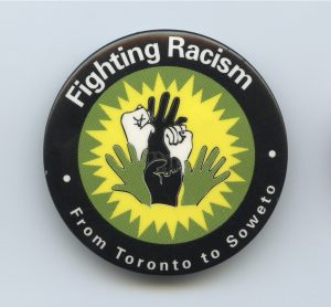 This button shows solidarity for the fight against racism, linking struggles around the world from Toronto to South Africa. In Toronto, International Women's Day 1986 also focused on the connections, organizing around the slogan, "Women Say No to Racism - From Toronto to South Africa'.