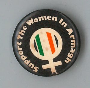 Button in support of the Republican women imprisoned in Armagh who protested alongside male Republican prisoners during the Northern Ireland conflict. In 1980, the women took part in a “No Wash” protest after being beaten by riot squads following a commemoration held for a an woman active in the struggle who was killed. Later, a number joined the 1980 Hunger Strike. The brutal treatment of the women prisoners and barbaric prison conditions generated support and solidarity from many feminists, including backing for the demand for political status.